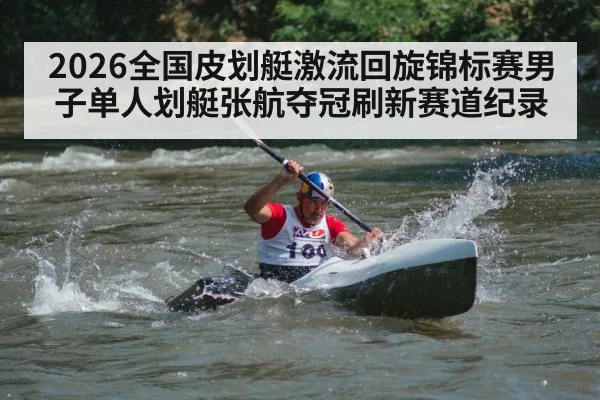 2026全国皮划艇激流回旋锦标赛男子单人划艇张航夺冠刷新赛道纪录